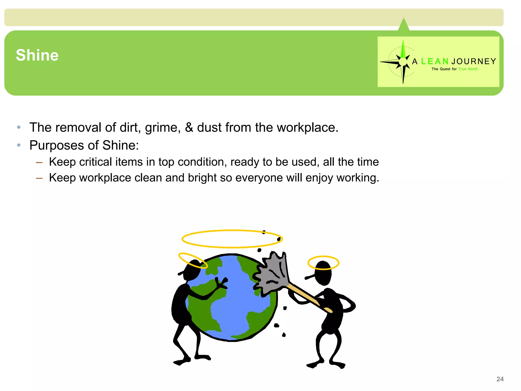 Shine The removal of dirt, grime, & dust from the workplace. Purposes of Shine: Keep critical items in top condition, ready to be used, all the time Keep workplace clean and bright so everyone will enjoy working. 