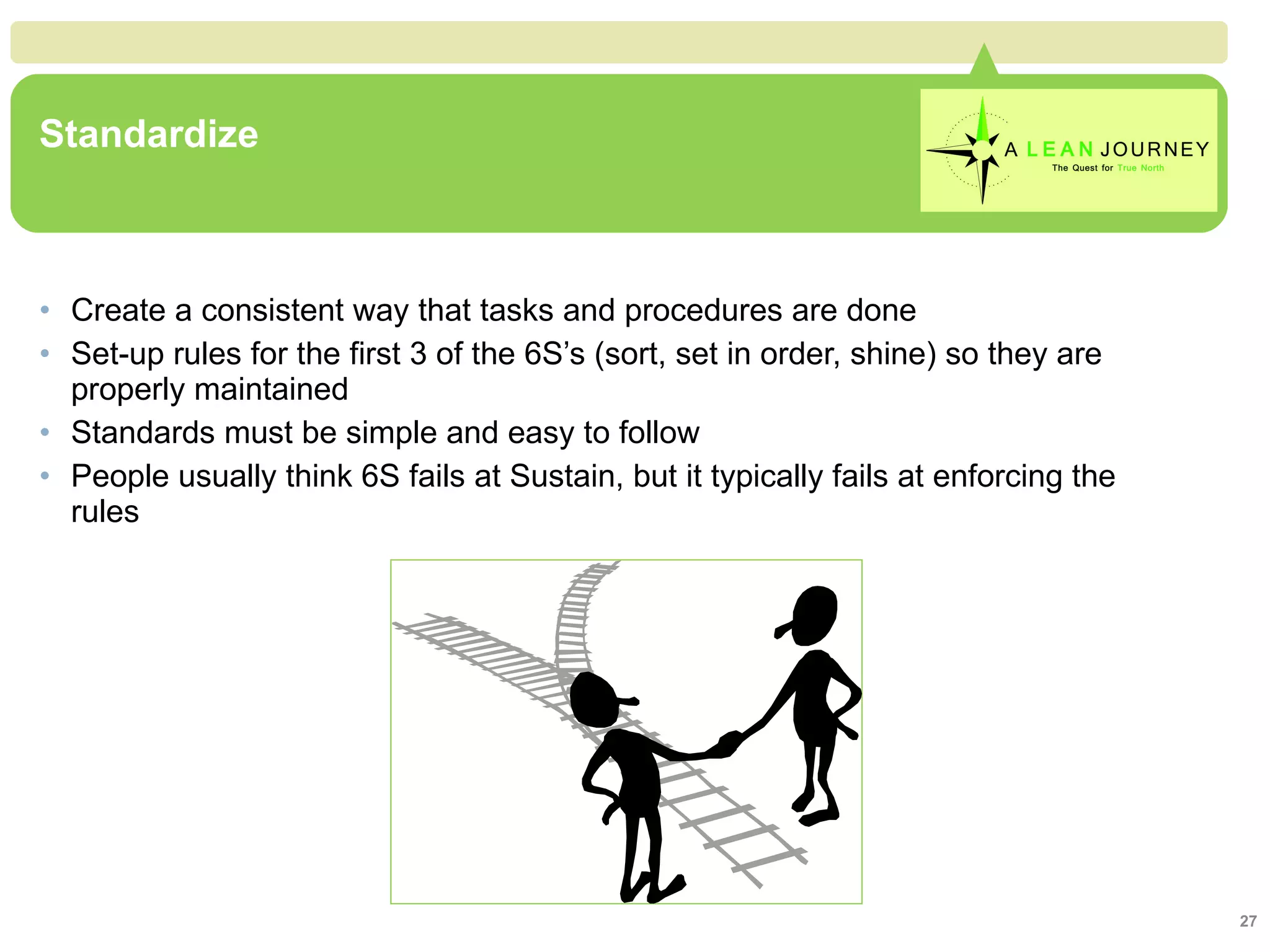 Standardize Create a consistent way that tasks and procedures are done Set-up rules for the first 3 of the 6S’s (sort, set in order, shine) so they are properly maintained Standards must be simple and easy to follow People usually think 6S fails at Sustain, but it typically fails at enforcing the rules Standardize 