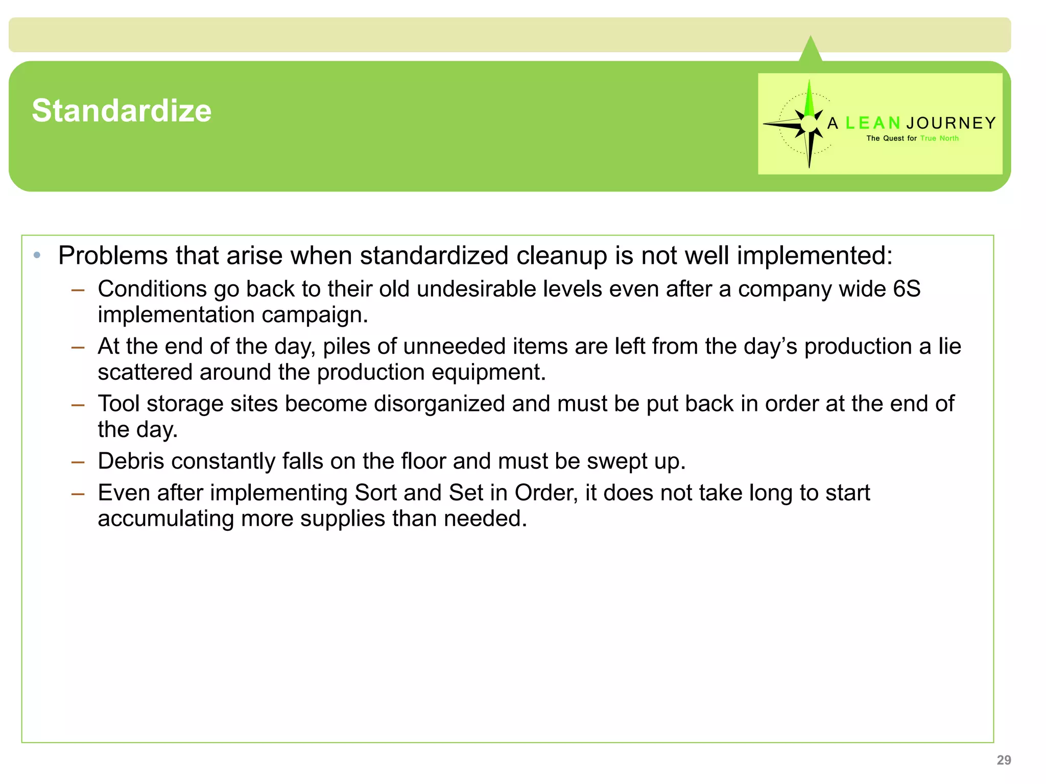 Standardize Problems that arise when standardized cleanup is not well implemented: Conditions go back to their old undesirable levels even after a company wide 6S implementation campaign. At the end of the day, piles of unneeded items are left from the day’s production a lie scattered around the production equipment. Tool storage sites become disorganized and must be put back in order at the end of the day. Debris constantly falls on the floor and must be swept up. Even after implementing Sort and Set in Order, it does not take long to start accumulating more supplies than needed. 