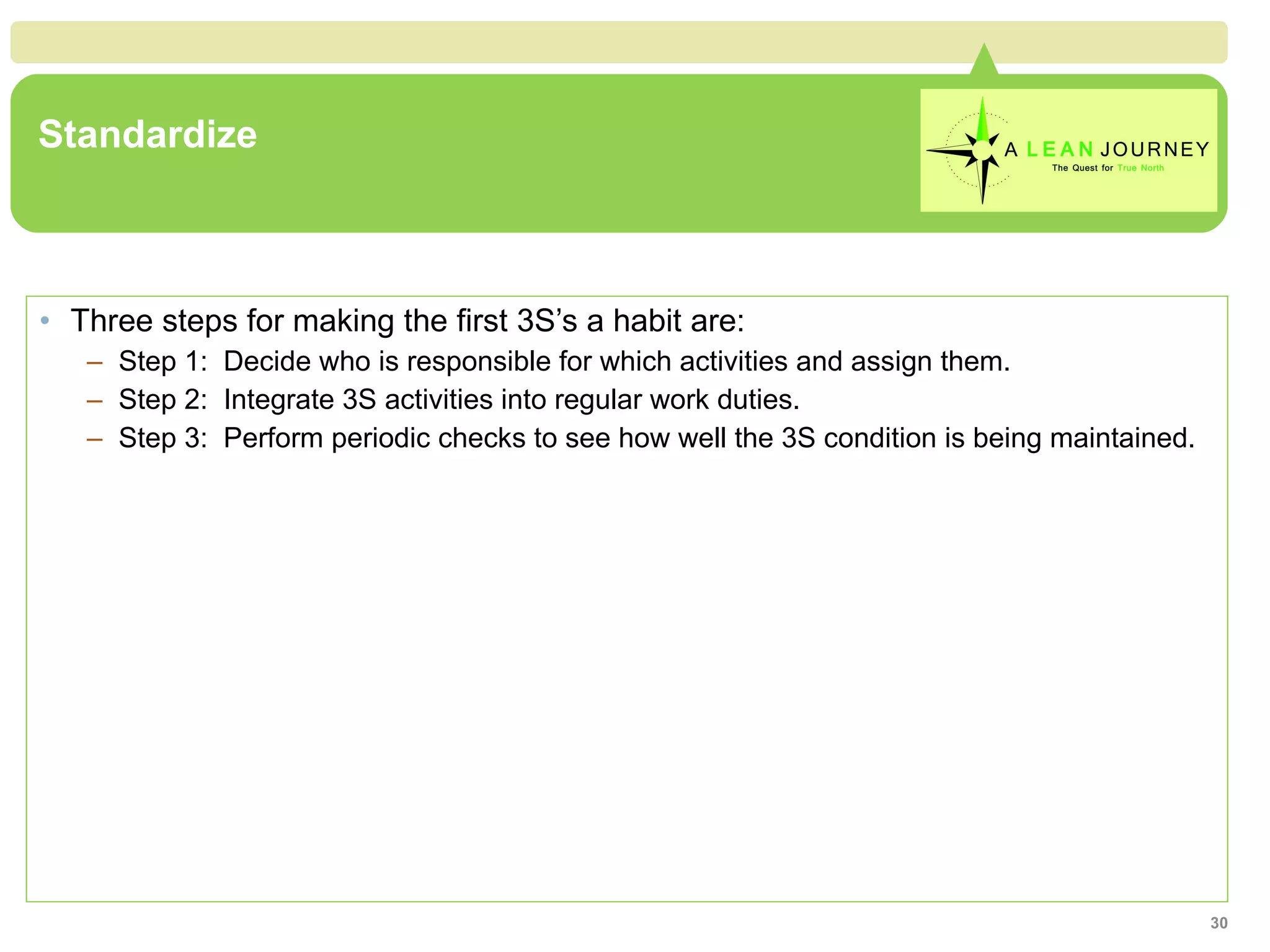 Standardize Three steps for making the first 3S’s a habit are: Step 1:  Decide who is responsible for which activities and assign them. Step 2:  Integrate 3S activities into regular work duties. Step 3:  Perform periodic checks to see how well the 3S condition is being maintained. 