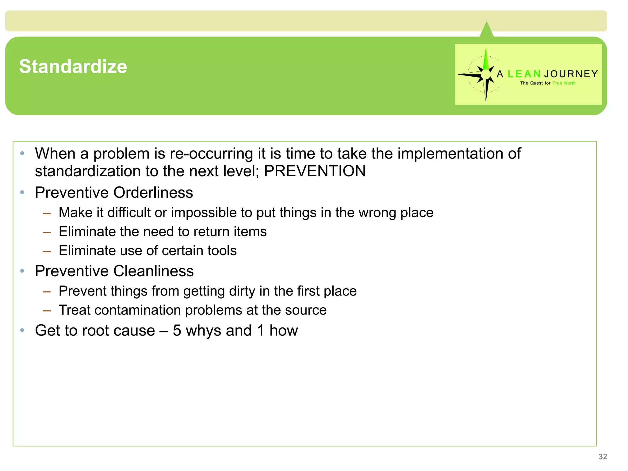 Standardize When a problem is re-occurring it is time to take the implementation of standardization to the next level; PREVENTION Preventive Orderliness Make it difficult or impossible to put things in the wrong place Eliminate the need to return items Eliminate use of certain tools Preventive Cleanliness Prevent things from getting dirty in the first place Treat contamination problems at the source Get to root cause – 5 whys and 1 how 