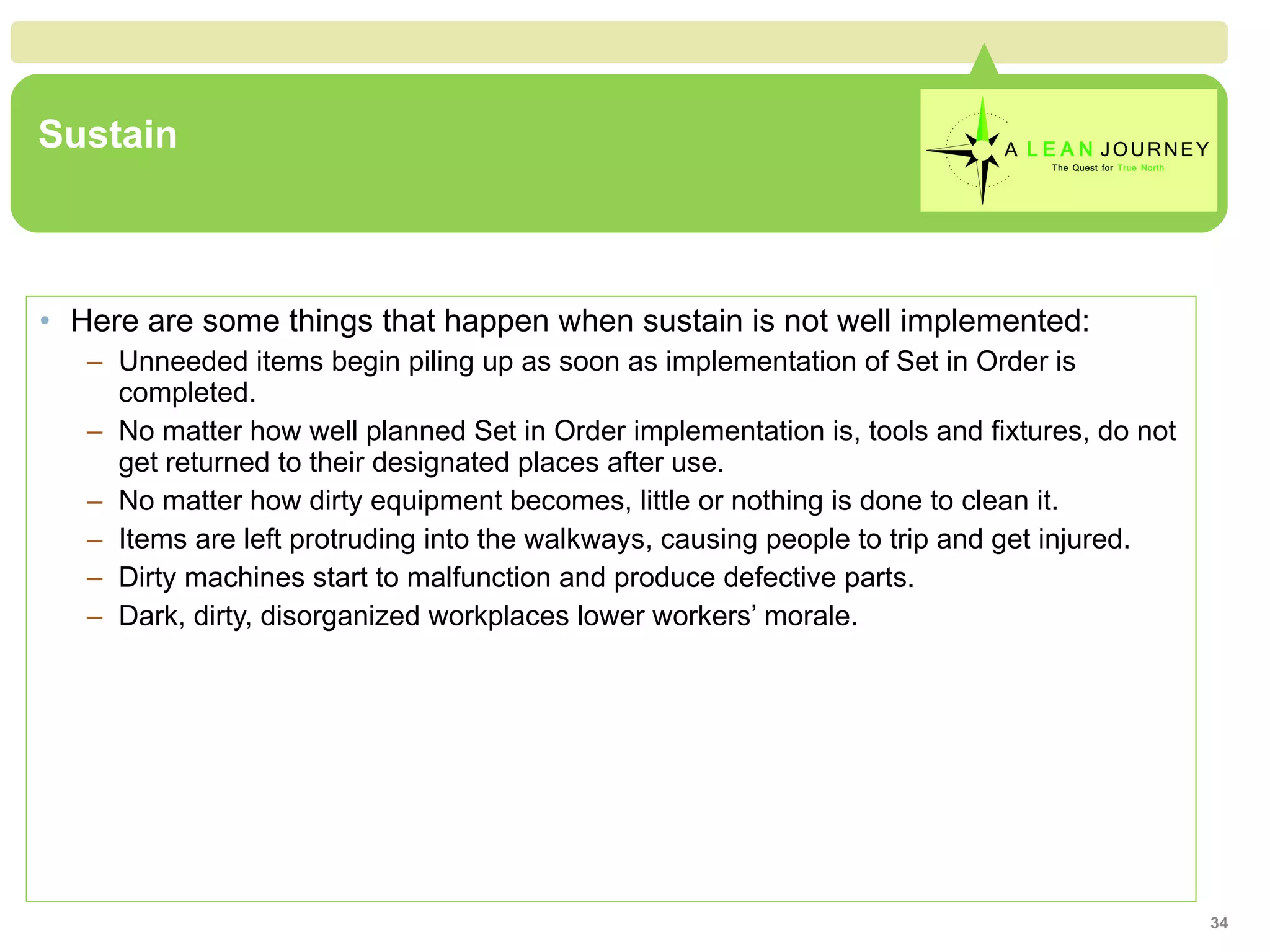 Sustain Here are some things that happen when sustain is not well implemented: Unneeded items begin piling up as soon as implementation of Set in Order is completed. No matter how well planned Set in Order implementation is, tools and fixtures, do not get returned to their designated places after use. No matter how dirty equipment becomes, little or nothing is done to clean it. Items are left protruding into the walkways, causing people to trip and get injured. Dirty machines start to malfunction and produce defective parts. Dark, dirty, disorganized workplaces lower workers’ morale. 