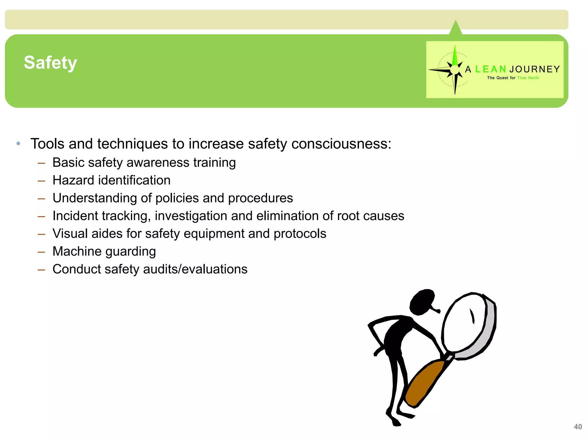 Safety Tools and techniques to increase safety consciousness: Basic safety awareness training Hazard identification Understanding of policies and procedures Incident tracking, investigation and elimination of root causes Visual aides for safety equipment and protocols Machine guarding Conduct safety audits/evaluations  Safety 