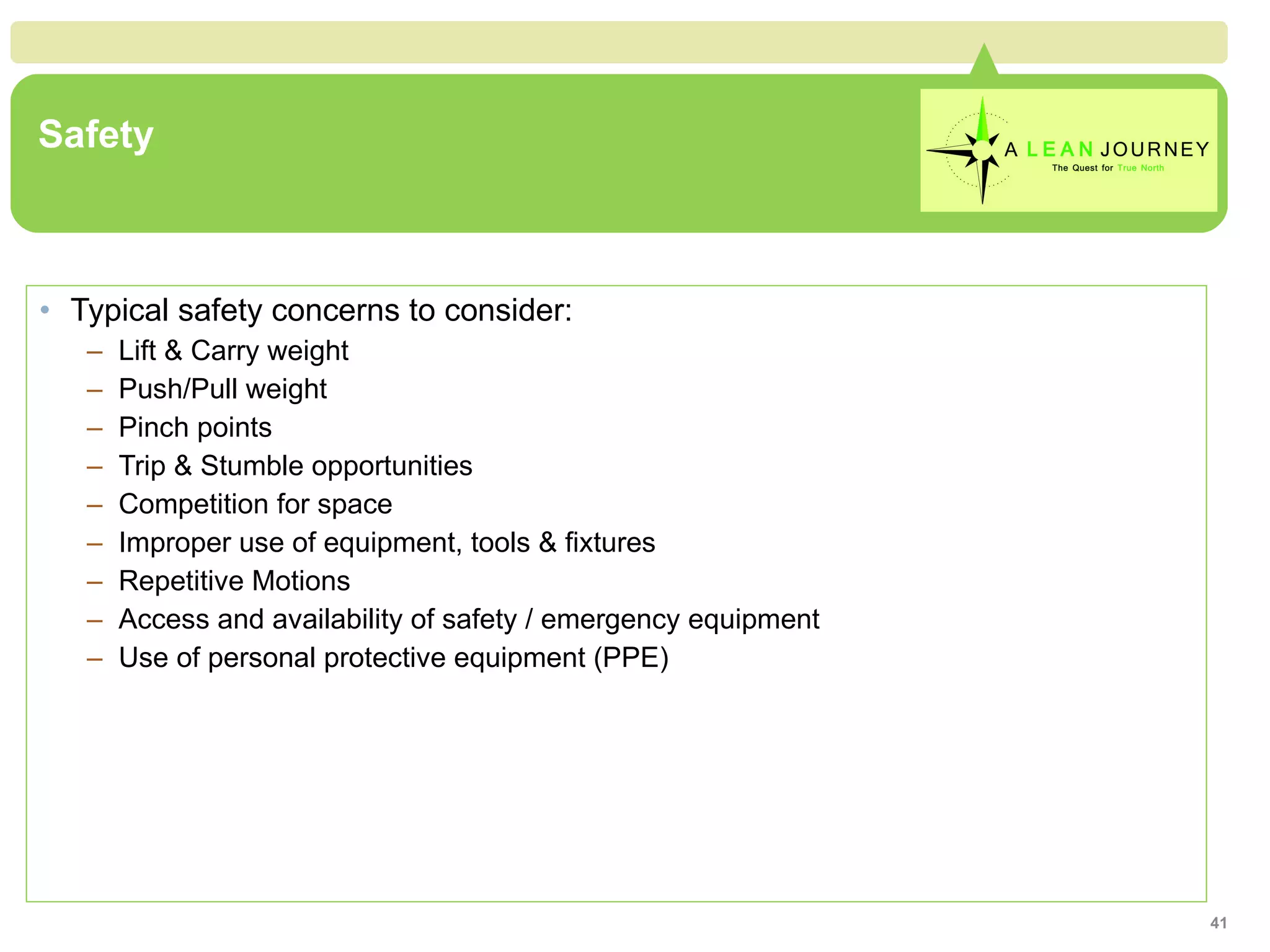 Safety Typical safety concerns to consider: Lift & Carry weight Push/Pull weight Pinch points Trip & Stumble opportunities Competition for space Improper use of equipment, tools & fixtures Repetitive Motions Access and availability of safety / emergency equipment Use of personal protective equipment (PPE) 