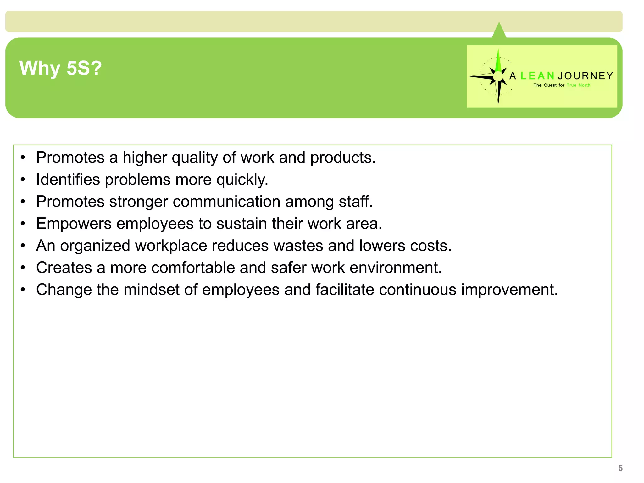 Why 5S?  Promotes a higher quality of work and products. Identifies problems more quickly. Promotes stronger communication among staff. Empowers employees to sustain their work area. An organized workplace reduces wastes and lowers costs. Creates a more comfortable and safer work environment. Change the mindset of employees and facilitate continuous improvement. 