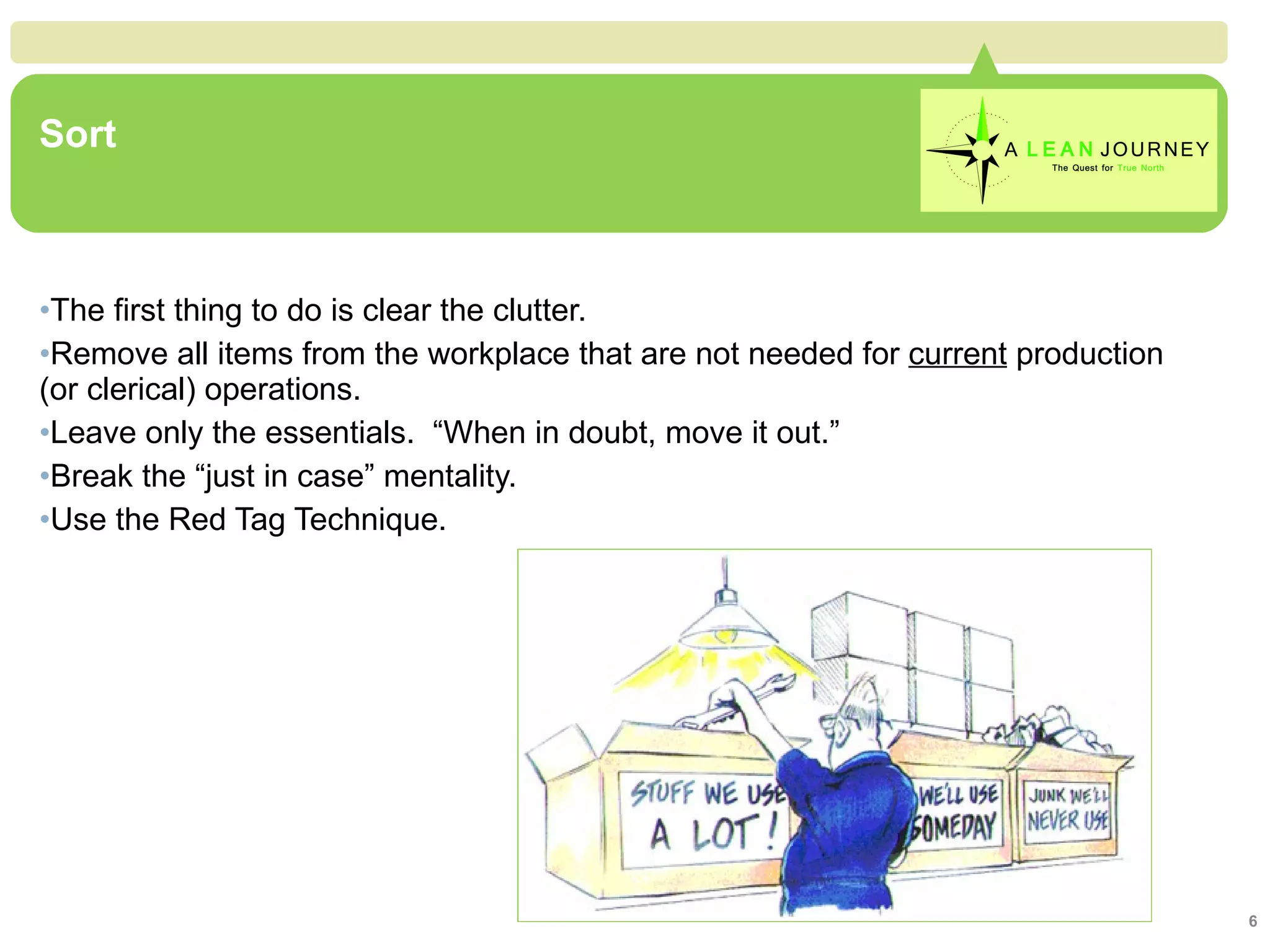 Sort The first thing to do is clear the clutter. Remove all items from the workplace that are not needed for  current  production (or clerical) operations. Leave only the essentials.  “When in doubt, move it out.” Break the “just in case” mentality. Use the Red Tag Technique. Sort 