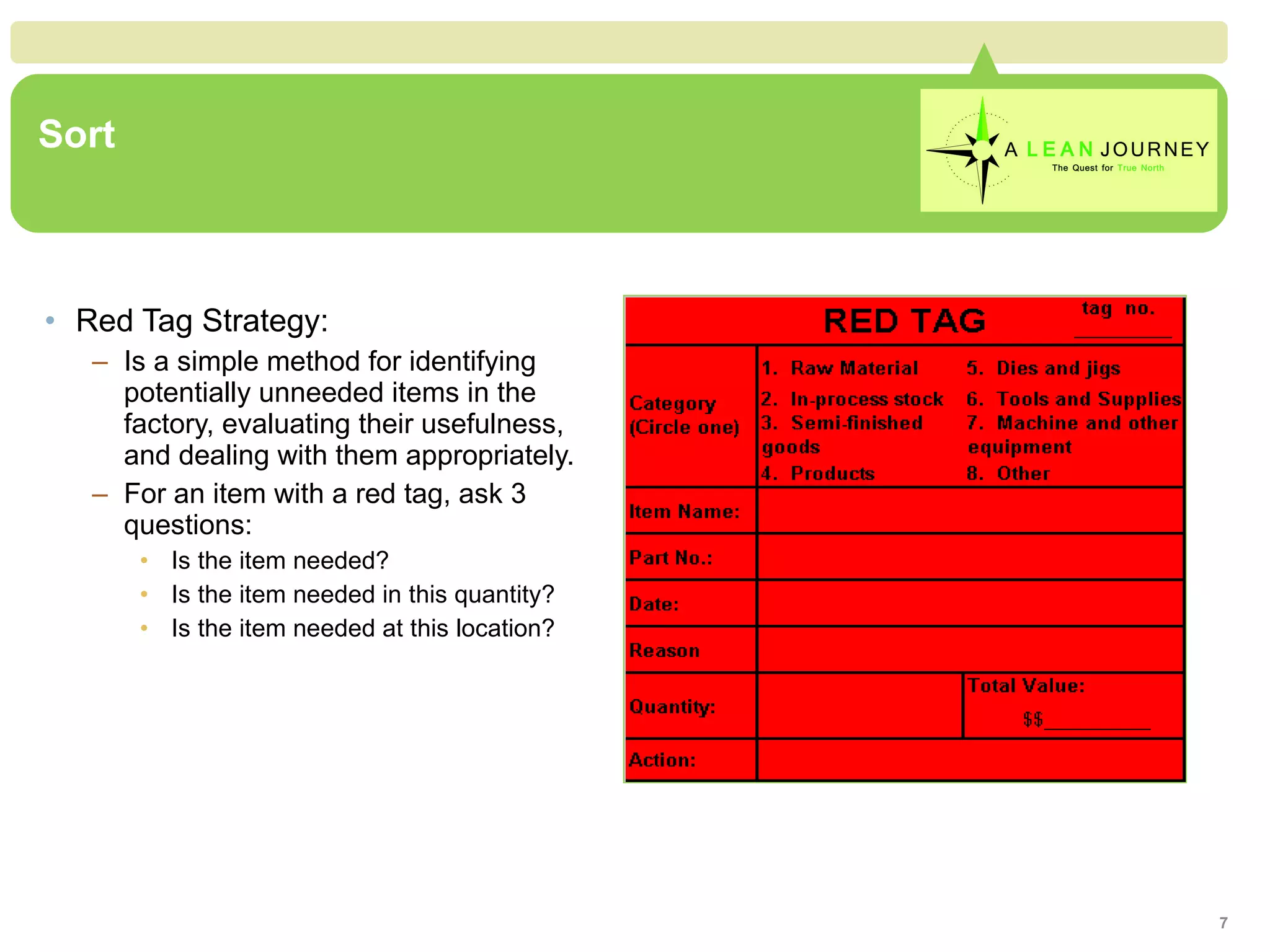 Sort Red Tag Strategy: Is a simple method for identifying potentially unneeded items in the factory, evaluating their usefulness, and dealing with them appropriately. For an item with a red tag, ask 3 questions: Is the item needed? Is the item needed in this quantity? Is the item needed at this location? 