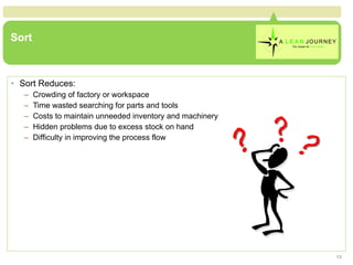 Sort Sort Reduces: Crowding of factory or workspace Time wasted searching for parts and tools Costs to maintain unneeded inventory and machinery Hidden problems due to excess stock on hand Difficulty in improving the process flow 