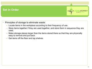 Set in Order Principles of storage to eliminate waste: Locate items in the workplace according to their frequency of use. Store items together if they are used together, and store them in sequence they are used. Make storage places larger than the items stored there so that they are physically easy to remove and put back. Get items off the floor and top shelves. 