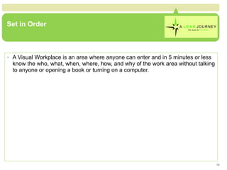 Set in Order A Visual Workplace is an area where anyone can enter and in 5 minutes or less know the who, what, when, where, how, and why of the work area without talking to anyone or opening a book or turning on a computer. 