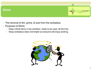 Shine The removal of dirt, grime, & dust from the workplace. Purposes of Shine: Keep critical items in top condition, ready to be used, all the time Keep workplace clean and bright so everyone will enjoy working. 