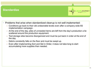 Standardize Problems that arise when standardized cleanup is not well implemented: Conditions go back to their old undesirable levels even after a company wide 6S implementation campaign. At the end of the day, piles of unneeded items are left from the day’s production a lie scattered around the production equipment. Tool storage sites become disorganized and must be put back in order at the end of the day. Debris constantly falls on the floor and must be swept up. Even after implementing Sort and Set in Order, it does not take long to start accumulating more supplies than needed. 