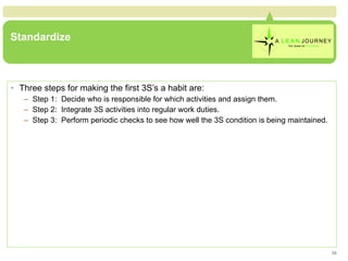 Standardize Three steps for making the first 3S’s a habit are: Step 1:  Decide who is responsible for which activities and assign them. Step 2:  Integrate 3S activities into regular work duties. Step 3:  Perform periodic checks to see how well the 3S condition is being maintained. 