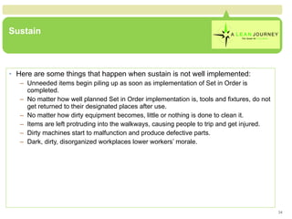Sustain Here are some things that happen when sustain is not well implemented: Unneeded items begin piling up as soon as implementation of Set in Order is completed. No matter how well planned Set in Order implementation is, tools and fixtures, do not get returned to their designated places after use. No matter how dirty equipment becomes, little or nothing is done to clean it. Items are left protruding into the walkways, causing people to trip and get injured. Dirty machines start to malfunction and produce defective parts. Dark, dirty, disorganized workplaces lower workers’ morale. 
