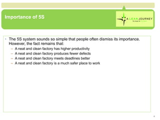 Importance of 5S The 5S system sounds so simple that people often dismiss its importance.  However, the fact remains that: A neat and clean factory has higher productivity A neat and clean factory produces fewer defects A neat and clean factory meets deadlines better A neat and clean factory is a much safer place to work 