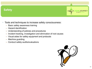 Safety Tools and techniques to increase safety consciousness: Basic safety awareness training Hazard identification Understanding of policies and procedures Incident tracking, investigation and elimination of root causes Visual aides for safety equipment and protocols Machine guarding Conduct safety audits/evaluations  Safety 