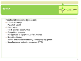 Safety Typical safety concerns to consider: Lift & Carry weight Push/Pull weight Pinch points Trip & Stumble opportunities Competition for space Improper use of equipment, tools & fixtures Repetitive Motions Access and availability of safety / emergency equipment Use of personal protective equipment (PPE) 