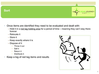 Sort Once items are identified they need to be evaluated and dealt with: Hold it in a  red tag holding area  for a period of time – meaning they can’t stay there forever. Relocate it Store it Keep exactly where it is  Dispose of it Throw it out Sell it Return it Distribute it Keep a log of red tag items and results 