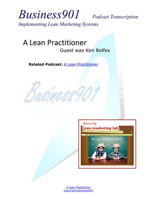 Business901                      Podcast Transcription
Implementing Lean Marketing Systems


  A Lean Practitioner
                    Guest was Ken Rolfes

    Related Podcast: A Lean Practitioner




                                   Sponsored by




                        A Lean Practitioner
                      Copyright Business901
 