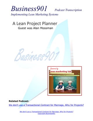 Business901                      Podcast Transcription
 Implementing Lean Marketing Systems


   A Lean Project Planner
        Guest was Alan Mossman




                                                 Sponsored by




Related Podcast:
We don’t use a Transactional Contract for Marriage, Why for Projects?

          We don’t use a Transactional Contract for Marriage, Why for Projects?
                                Copyright Business901
 