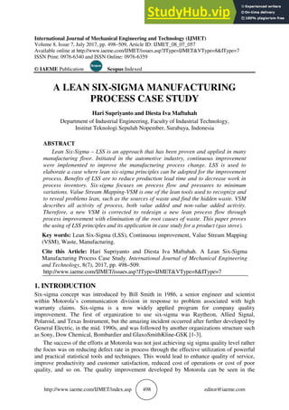 http://www.iaeme.com/IJME
International Journal of Mecha
Volume 8, Issue 7, July 2017, pp
Available online at http://www.iae
ISSN Print: 0976-6340 and ISSN
© IAEME Publication
A LEAN SIX
PRO
Hari
Department of Indu
Institut Tekn
ABSTRACT
Lean Six-Sigma – LSS
manufacturing floor. Initi
were implemented to imp
elaborate a case where lea
process. Benefits of LSS a
process inventory. Six-sig
variations. Value Stream M
to reveal problems lean, su
describes all activity of p
Therefore, a new VSM is
process improvement with
the using of LSS principles
Key words: Lean Six-Sigm
(VSM), Waste, Manufactur
Cite this Article: Hari S
Manufacturing Process Ca
and Technology, 8(7), 2017
http://www.iaeme.com/IJM
1. INTRODUCTION
Six-sigma concept was introd
within Motorola’s communic
warranty claims. Six-sigma
improvement. The first of o
Polaroid, and Texas Instrumen
General Electric, in the mid. 1
as Sony, Dow Chemical, Bom
The success of the efforts a
the focus was on reducing def
and practical statistical tools a
improve productivity and cus
quality, and so on. The qual
ET/index.asp 498 ed
hanical Engineering and Technology (IJMET)
pp. 498–509, Article ID: IJMET_08_07_057
.iaeme.com/IJMET/issues.asp?JType=IJMET&VTyp
N Online: 0976-6359
Scopus Indexed
IX-SIGMA MANUFACTU
ROCESS CASE STUDY
Supriyanto and Diesta Iva Maftuhah
dustrial Engineering, Faculty of Industrial Tech
knologi Sepuluh Nopember, Surabaya, Indones
S is an approach that has been proven and a
itiated in the automotive industry, continuou
mprove the manufacturing process change. L
lean six-sigma principles can be adopted for th
are to reduce production lead time and to de
gma focuses on process flow and pressure
Mapping-VSM is one of the lean tools used to
such as the sources of waste and find the hidd
process, both value added and non-value
is corrected to redesign a new lean process
th elimination of the root causes of waste. Thi
les and its application in case study for a produ
gma (LSS), Continuous improvement, Value S
turing.
Supriyanto and Diesta Iva Maftuhah. A L
ase Study. International Journal of Mechanic
17, pp. 498–509.
MET/issues.asp?JType=IJMET&VType=8&ITy
roduced by Bill Smith in 1986, a senior eng
ication division in response to problem ass
a is a now widely applied program for
organization to use six-sigma was Raythe
ent, but the amazing incident occurred after fu
1990s, and was followed by another organizat
mbardier and GlaxoSmithKline-GSK [1-3].
s at Motorola was not just achieving sig sigma
efect rate in process through the effective utili
s and techniques. This would lead to enhance
ustomer satisfaction, reduced cost of operatio
ality improvement developed by Motorola c
editor@iaeme.com
ype=8&IType=7
URING
chnology,
esia
applied in many
ous improvement
. LSS is used to
the improvement
decrease work in
res to minimum
to recognize and
dden waste. VSM
e added activity.
ess flow through
his paper proves
duct (gas stove).
e Stream Mapping
Lean Six-Sigma
nical Engineering
Type=7
ngineer and scientist
associated with high
or company quality
heon, Allied Signal,
further developed by
zations structure such
a quality level rather
tilization of powerful
ce quality of service,
tions or cost of poor
can be seen in the
 