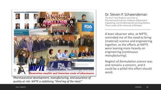 Dr. Steven P. Schwendeman
TheAraG.Paul Professorand Chair of
Pharmaceutical Sciences,ProfessorofBiomedical
Engineering,and the Biomaterialsand DrugDelivery
ThrustLeader ofthe UniversityofMichigan
A keen observer who, at NIPTE,
reminded me of the need to bring
[material] science and engineering
together, as the efforts at NIPTE
were leaning more heavily on
engineering [continuous
manufacturing].
Neglect of formulation science was
and remains a concern, and it
could be a pitfall this effort should
avoid.
AJAZ | INSIGHTS 1/20/2024 10
Pharmaceutical development, manufacturing, and assurance of
quality at risk: NIPTE a stabilizing “third leg of the stool.”
 