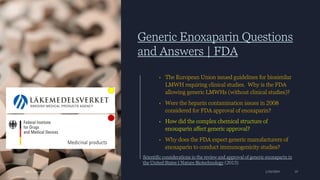 Generic Enoxaparin Questions
and Answers | FDA
• The European Union issued guidelines for biosimilar
LMWH requiring clinical studies. Why is the FDA
allowing generic LMWHs (without clinical studies)?
• Were the heparin contamination issues in 2008
considered for FDA approval of enoxaparin?
• How did the complex chemical structure of
enoxaparin affect generic approval?
• Why does the FDA expect generic manufacturers of
enoxaparin to conduct immunogenicity studies?
Ajaz | Insights 1/20/2024 19
Scientific considerations in the review and approval of generic enoxaparin in
the United States | Nature Biotechnology (2013)
 