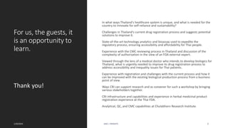 For us, the guests, it
is an opportunity to
learn.
In what ways Thailand's healthcare system is unique, and what is needed for the
country to innovate for self-reliance and sustainability?
Challenges in Thailand's current drug registration process and suggests potential
solutions to improve it.
State-of-the-art technology analytics and bioassay used to expedite the
regulatory process, ensuring accessibility and affordability for Thai people.
Experience with the CMC reviewing process in Thailand and discussion of the
complexity of authorization in the view of an FDA external expert.
Viewed through the lens of a medical doctor who intends to develop biologics for
Thailand, what is urgently needed to improve its drug registration process to
address accessibility and inequality issues for Thai patients.
Experience with registration and challenges with the current process and how it
can be improved with the existing biological production process from a business
point of view.
Ways CRI can support research and as convener for such a workshop by bringing
various stakeholders together.
CRI infrastructure and capabilities and experience in herbal medicinal product
registration experience at the Thai FDA.
Analytical, QC, and CMC capabilities at Chulabhorn Research Institute.
Thank you!
1/20/2024 AJAZ | INSIGHTS 2
 