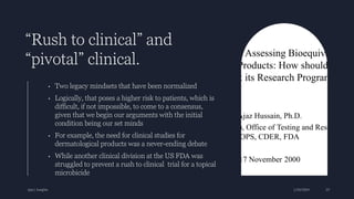 “Rush to clinical” and
“pivotal” clinical.
• Two legacy mindsets that have been normalized
• Logically, that poses a higher risk to patients, which is
difficult, if not impossible, to come to a consensus,
given that we begin our arguments with the initial
condition being our set minds
• For example, the need for clinical studies for
dermatological products was a never-ending debate
• While another clinical division at the US FDA was
struggled to prevent a rush to clinical trial for a topical
microbicide
Ajaz | Insights 1/20/2024 23
 