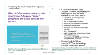 Overcoming the “M.D. trumps Ph.D.” legacy to
“Team Science.”
Why did the review process take
eight years? Answer “why”
questions are often outside the
system.
• A relatively recent case
(Apotex Generic mometasone
nasal spray) would be of
interest to this discussion
• “Rush to clinical” [clinical
acceptable]
• PK profile not equivalent
• Particle size difference ignored
• Different polymorph
• Particle size distribution made
similar
• PK “equivalent”
• OGD/FDA insist that clinical trials
should be pretend.
• Complaint: OGD/FDA violating a
fundamental principle
• What principle? How
resolved? Why the review
process took eight years?
Totality of Evidence & Therapeutic Equivalence 15 October
2016 | PPT (slideshare.net)
Guidance for Industry on Formal Dispute Resolution Scientific and Technical
Issues Related to Pharmaceutical Current Good Manufacturing Practice (exp
53121)_0.pdf (fda.gov)
1/20/2024 AJAZ | INSIGHTS 25
 