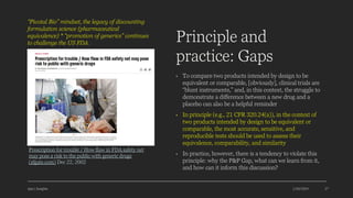 Principle and
practice: Gaps
• To compare two products intended by design to be
equivalent or comparable, [obviously], clinical trials are
“blunt instruments,” and, in this context, the struggle to
demonstrate a difference between a new drug and a
placebo can also be a helpful reminder
• In principle (e.g., 21 CFR 320.24(a)), in the context of
two products intended by design to be equivalent or
comparable, the most accurate, sensitive, and
reproducible tests should be used to assess their
equivalence, comparability, and similarity
• In practice, however, there is a tendency to violate this
principle: why the P&P Gap, what can we learn from it,
and how can it inform this discussion?
Ajaz | Insights 1/20/2024 27
Prescription for trouble / How flaw in FDA safety net
may pose a risk to the public with generic drugs
(sfgate.com) Dec 22, 2002
“Pivotal Bio” mindset, the legacy of discounting
formulation science (pharmaceutical
equivalence) * “promotion of generics” continues
to challenge the US FDA.
 
