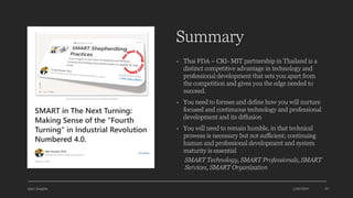Summary
• Thai FDA – CRI- MIT partnership in Thailand is a
distinct competitive advantage in technology and
professional development that sets you apart from
the competition and gives you the edge needed to
succeed.
• You need to foresee and define how you will nurture
focused and continuous technology and professional
development and its diffusion
• You will need to remain humble, in that technical
prowess is necessary but not sufficient; continuing
human and professional development and system
maturity is essential
SMART Technology, SMART Professionals, SMART
Services, SMART Organization
Ajaz | Insights 1/20/2024 35
 