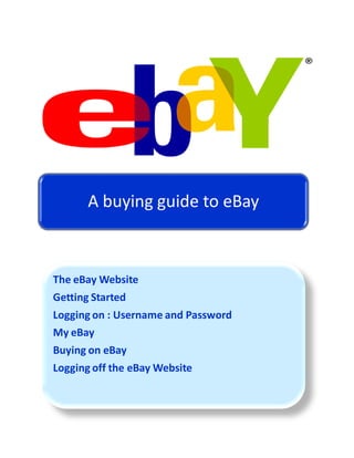 A buying guide to eBay



The eBay Website
Getting Started
Logging on : Username and Password
My eBay
Buying on eBay
Logging off the eBay Website
 