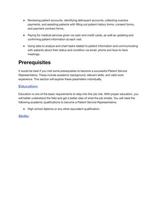 ● Reviewing patient accounts, identifying delinquent accounts, collecting overdue
payments, and assisting patients with filling out patient history forms, consent forms,
and payment contract forms.
● Paying for medical services given via cash and credit cards, as well as updating and
confirming patient information at each visit.
● Using data to analyze and chart tasks related to patient information and communicating
with patients about their status and condition via email, phone and face-to-face
meetings.
Prerequisites
It would be best if you met some prerequisites to become a successful Patient Service
Representative. These include academic background, relevant skills, and valid work
experience. This section will explore these parameters individually.
Education:
Education is one of the basic requirements to step into this job role. With proper education, you
will better understand the field and get a better idea of what the job entails. You will need the
following academic qualifications to become a Patient Service Representative.
● High school diploma or any other equivalent qualification.
Skills:
 