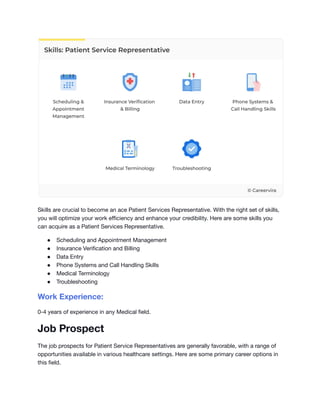 Skills are crucial to become an ace Patient Services Representative. With the right set of skills,
you will optimize your work efficiency and enhance your credibility. Here are some skills you
can acquire as a Patient Services Representative.
● Scheduling and Appointment Management
● Insurance Verification and Billing
● Data Entry
● Phone Systems and Call Handling Skills
● Medical Terminology
● Troubleshooting
Work Experience:
0-4 years of experience in any Medical field.
Job Prospect
The job prospects for Patient Service Representatives are generally favorable, with a range of
opportunities available in various healthcare settings. Here are some primary career options in
this field.
 