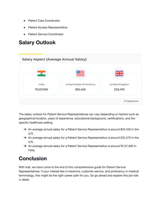 ● Patient Care Coordinator
● Patient Access Representative
● Patient Service Coordinator
Salary Outlook
The salary outlook for Patient Service Representatives can vary depending on factors such as
geographical location, years of experience, educational background, certifications, and the
specific healthcare setting.
➔ An average annual salary for a Patient Service Representative is around $35,450 in the
U.S.
➔ An average annual salary for a Patient Service Representative is around £22,470 in the
U.K.
➔ An average annual salary for a Patient Service Representative is around ₹2,57,000 in
India.
Conclusion
With that, we have come to the end of this comprehensive guide for Patient Service
Representatives. If your interest lies in medicine, customer service, and proficiency in medical
terminology, this might be the right career path for you. So go ahead and explore this job role
in detail.
 