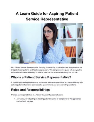 A Learn Guide for Aspiring Patient
Service Representative
As a Patient Service Representative, you play a crucial role in the healthcare ecosystem as the
bridge between patients and healthcare providers. This comprehensive guide will give you the
information and skills necessary to excel in your role. So let’s start exploring this job role.
Who is a Patient Service Representative?
A Patient Services Representative is a customer service representative at a medical facility who
collects patient information before doctor appointments and answers billing questions.
Roles and Responsibilities
The role and responsibilities of a Patient Services Representative are:
● Answering, investigating or directing patient inquiries or complaints to the appropriate
medical staff member.
 