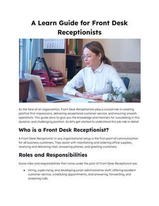 A Learn Guide for Front Desk
Receptionists
As the face of an organization, Front Desk Receptionists play a crucial role in creating
positive first impressions, delivering exceptional customer service, and ensuring smooth
operations. This guide aims to give you the knowledge and manners for succeeding in this
dynamic and challenging position. So let's get started to understand this job role in detail.
Who is a Front Desk Receptionist?
A Front Desk Receptionist in any organizational setup is the first point of communication
for all business customers. They assist with maintaining and ordering office supplies,
receiving and delivering mail, answering phones, and greeting customers.
Roles and Responsibilities
Some roles and responsibilities that come under the post of Front Desk Receptionist are:
● Hiring, supervising, and developing junior administrative staff, offering excellent
customer service, scheduling appointments, and answering, forwarding, and
screening calls.
 
