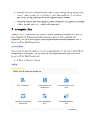 ● Assisting with various administrative tasks, such as copying, faxing, taking notes,
making travel arrangements, maintaining visitor logs, and ensuring workplace
security by issuing, checking, and collecting identities as needed.
● Preparing meeting and training rooms, professionally answering phones, directing
calls as needed, and sorting and distributing emails.
Prerequisites
There is a set of prerequisites that you must master to step into the job role of a Front
Desk Receptionist. These include basic education, relevant skills, and valid work
experience. This section will explore all these parameters to understand better how to
become a Front Desk Receptionist.
Education:
Education is the easiest way to sweep into any job role, and the job role of a Front Desk
Receptionist is no different. You will need the following educational qualifications to
become a Front Desk Receptionist.
● A General Education Degree
Skills:
 