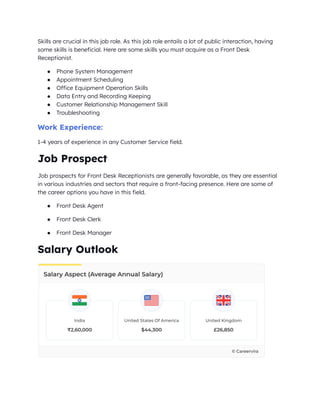 Skills are crucial in this job role. As this job role entails a lot of public interaction, having
some skills is beneficial. Here are some skills you must acquire as a Front Desk
Receptionist.
● Phone System Management
● Appointment Scheduling
● Office Equipment Operation Skills
● Data Entry and Recording Keeping
● Customer Relationship Management Skill
● Troubleshooting
Work Experience:
1-4 years of experience in any Customer Service field.
Job Prospect
Job prospects for Front Desk Receptionists are generally favorable, as they are essential
in various industries and sectors that require a front-facing presence. Here are some of
the career options you have in this field.
● Front Desk Agent
● Front Desk Clerk
● Front Desk Manager
Salary Outlook
 