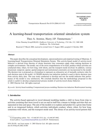 Transportation Research Part B 38 (2004) 613–633
                                                                                          www.elsevier.com/locate/trb




  A learning-based transportation oriented simulation system
                          Theo A. Arentze, Harry J.P. Timmermans                      *

           Urban Planning Group/EIRASS, Eindhoven University of Technology, P.O. Box 513, 5600 MB,
                                        Eindhoven, The Netherlands
           Received 27 March 2000; received in revised form 17 August 2002; accepted 11 October 2002



Abstract

   This paper describes the conceptual development, operatonalization and empirical testing of Albatross: A
Learning-based Transportation Oriented Simulation System. This activity-based model of activity-travel
behavior is derived from theories of choice heuristics that consumers apply when making decisions in
complex environments. The model, one of the most comprehensive of its kind, predicts which activities are
conducted when, where, for how long, with whom, and the transport mode involved. In addition, various
situational, temporal, spatial, spatial-temporal and institutional constraints are incorporated in the model.
The decision tree is proposed as a formalism to represent an exhaustive set of mutually exclusive rules for
each decision step in the model. A CHAID decision tree induction method is used to derive decision trees
from activity diary data. The case study conducted to develop and test the model indicates that perfor-
mance of the model is very satisfactory. We conclude therefore that the methodology proposed in this
article is useful to develop computational process models of activity-travel choice behavior.
Ó 2003 Elsevier Ltd. All rights reserved.

Keywords: Activity-based modeling; Computational process modeling; Decision tree induction; Reinforcement learning



1. Introduction

  The activity-based approach in travel demand modeling implies a shift in focus from trips to
activities assuming that most travel is not an end in itself but a means to bridge activities that are
separated in time and space. The aim of the models is to explain and predict for a given time frame
and in an integrated fashion, which activities individuals conduct, where, when, for how long,
sometimes with whom, and the transport mode used. The choice of an activity-travel pattern that


  *
   Corresponding author. Tel.: +31-40-247-3315; fax: +31-40-247-5882.
   E-mail address: h.j.p.timmermans@bwk.tue.nl (H.J.P. Timmermans).

0191-2615/$ - see front matter Ó 2003 Elsevier Ltd. All rights reserved.
doi:10.1016/j.trb.2002.10.001
 