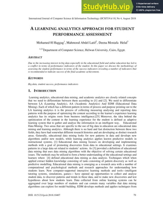 International Journal of Computer Science & Information Technology (IJCSIT)Vol 10, No 4, August 2018
DOI: 10.5121/ijcsit.2018.10407 79
A LEARNING ANALYTICS APPROACH FOR STUDENT
PERFORMANCE ASSESSMENT
Mohamed H Haggag1
, Mahmood Abdel Latif2
, Deena Mostafa Helal3
1,2,3
Department of Computer Science, Helwan University, Cairo, Egypt.
ABSTRACT
Due to the increasing interest in big data especially in the educational field and online education has led to
a conflict in terms of performance indicators of the student. In this paper we discuss the methodology of
assessing the student performance in terms of the success indicators revealing a number of indicators that
is recommended to indicate success of the final academic achievement.
KEYWORDS
Big data, student success, performance indicators
1. INTRODUCTION
Learning analytics, educational data mining, and academic analytics are closely related concepts
that we need to differentiate between them according to [1] and [2]. We need to differentiate
between LA (Learning Analytic), AA (Academic Analytics) And EDM (Educational Data
Mining). Each of which has a different pattern in terms of process and purpose pointing out to the
LA learning analytics it is the process of collecting measuring analysing and reporting data
patterns with the purpose of optimizing the content according to the learner's experience learning
analytics has its origins roots from business intelligence.[25] Moreover, the idea behind the
optimization of the content in the learning experience for the student is defined as adaptive
learning system that to gather and analyse the information in an intelligent way, Educational
Data Mining- Two areas that are specific to the use of big data in education are educational data
mining and learning analytics. Although there is no hard and fast distinction between these two
fields, they have had somewhat different research histories and are developing as distinct research
areas. Generally, educational data mining looks for new patterns in data and develops new
algorithms and/or new models, while learning analytics applies known predictive models in
instructional systems. [1] Educational data mining focuses on developing and implementing
methods with a goal of promoting discoveries from data in educational settings. It examines
patterns in a large data set related to students’ actions. As [3] provided a definition of educational
data mining that uses data mining algorithms with the objective of solving certain educational
issues. The methods may be utilized to form a better understanding of the educational settings and
learners where [4] defined educational data mining as data analysis. Techniques which when
applied extract hidden knowledge consisting of tasks consisting of pattern discovery as well as
predictive modelling. Educational data mining is emerging as a research area with a number of
computational and psychological methods and research approaches for understanding how
students learn. New computer-supported interactive learning methods and tools—intelligent
tutoring systems, simulations, games— have opened up opportunities to collect and analyse
student data, to discover patterns and trends in those data, and to make new discoveries and test
hypotheses about how students learn. Data collected from online learning systems can be
aggregated over large numbers of students and can contain many variables that data mining
algorithms can explore for model building. EDM develops methods and applies techniques from
 