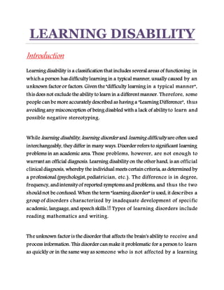 LEARNING DISABILITY
Introduction
Learning disability is a classification that includes several areas of functioning in
which a person has difficulty learning in a typical manner, usually caused by an
unknown factor or factors. Given the "difficulty learning in a typical manner",
this does not exclude the ability to learn in a different manner. Therefore, some
people can be more accurately described as having a "Learning Difference", thus
avoiding any misconception of being disabled with a lack of ability to learn and
possible negative stereotyping.
While learning disability, learning disorder and learning difficulty are often used
interchangeably, they differ in many ways. Disorder refers to significant learning
problems in an academic area. These problems, however, are not enough to
warrant an official diagnosis. Learning disability on the other hand, is an official
clinical diagnosis, whereby the individual meets certain criteria, as determined by
a professional (psychologist, pediatrician, etc.). The difference is in degree,
frequency, and intensity of reported symptoms and problems, and thus the two
should not be confused. When the term "learning disorder" is used, it describes a
group of disorders characterized by inadequate development of specific
academic, language, and speech skills.[2]
Types of learning disorders include
reading mathematics and writing.
The unknown factor is the disorder that affects the brain's ability to receive and
process information. This disorder can make it problematic for a person to learn
as quickly or in the same way as someone who is not affected by a learning
 