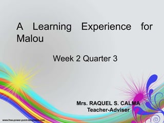 A Learning Experience for
Malou
Week 2 Quarter 3
Mrs. RAQUEL S. CALMA
Teacher-Adviser
 