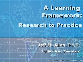 1 Learning and Performance through InnovatioLearning and Performance through Innovatio
A LearningA Learning
Framework:Framework:
Research to PracticeResearch to Practice
Jeff M. Allen, Ph.D.Jeff M. Allen, Ph.D.
Tuttle Chair CandidateTuttle Chair Candidate
 