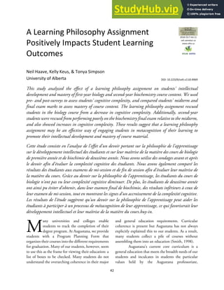 42
A Learning Philosophy Assignment
Positively Impacts Student Learning
Outcomes
Neil Haave, Kelly Keus, & Tonya Simpson
University of Alberta
This study analyzed the effect of a learning philosophy assignment on students' intellectual
development and mastery of first-year biology and second-year biochemistry course content. We used
pre- and post-surveys to assess students' cognitive complexity, and compared students' midterm and
final exam marks to assess mastery of course content. The learning philosophy assignment rescued
students in the biology course from a decrease in cognitive complexity. Additionally, second-year
students were rescued from performing poorly on the biochemistry final exam relative to the midterm,
and also showed increases in cognitive complexity. These results suggest that a learning philosophy
assignment may be an effective way of engaging students in metacognition of their learning to
promote their intellectual development and mastery of course material.
Cette étude consiste en l'analyse de l'effet d'un devoir portant sur la philosophie de l'apprentissage
sur le développement intellectuel des étudiants et sur leur maîtrise de la matière des cours de biologie
de première année et de biochimie de deuxième année. Nous avons utilise des sondages avant et après
le devoir afin d'évaluer la complexité cognitive des étudiants. Nous avons également comparé les
résultats des étudiants aux examens de mi-session et de fin de session afin d'évaluer leur maîtrise de
la matière du cours. Grâce au devoir sur la philosophie de l'apprentissage, les étudiants du cours de
biologie n'ont pas vu leur complexité cognitive diminuer. De plus, les étudiants de deuxième année
ont ainsi pu éviter d'obtenir, dans leur examen final de biochimie, des résultats inférieurs à ceux de
leur examen de mi-session, tout en montrant les signes d'un accroissement de la complexité cognitive.
Les résultats de l'étude suggèrent qu'un devoir sur la philosophie de l'apprentissage peut aider les
étudiants à participer à un processus de métacognition de leur apprentissage, ce qui favoriserait leur
développement intellectuel et leur maîtrise de la matière du cours.buy-in.
any universities and colleges enable
students to track the completion of their
degree program. At Augustana, we provide
students with a Program Planning Form that
organizes their courses into the different requirements
for graduation. Many of our students, however, seem
to use this as the frame for viewing their education: a
list of boxes to be checked. Many students do not
understand the overarching coherence in their major
and general education requirements. Curricular
coherence is present but Augustana has not always
explicitly explained this to our students. As a result,
many students collect a pile of courses without
assembling them into an education (Smith, 1998).
Augustana's current core curriculum is a
general education that meets the breadth needs of our
students and inculcates in students the particular
values held by the Augustana professoriate,
M
2018 CELT Vol 11
celt.uwindsor.ca
www.stlhe.ca
DOI: 10.22329/celt.v11i0.4969
 