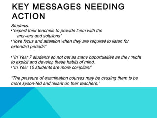 KEY MESSAGES NEEDING
ACTION
Students:
•“expect their teachers to provide them with the
answers and solutions”
•“lose focus and attention when they are required to listen for
extended periods”
•“In Year 7 students do not get as many opportunities as they might
to exploit and develop these habits of mind.
•“In Year 10 students are more compliant”
“The pressure of examination courses may be causing them to be
more spoon-fed and reliant on their teachers.”
 