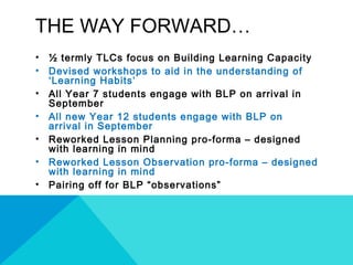 THE WAY FORWARD…
• ½ termly TLCs focus on Building Learning Capacity
• Devised workshops to aid in the understanding of
‘Learning Habits’
• All Year 7 students engage with BLP on arrival in
September
• All new Year 12 students engage with BLP on
arrival in September
• Reworked Lesson Planning pro-forma – designed
with learning in mind
• Reworked Lesson Observation pro-forma – designed
with learning in mind
• Pairing off for BLP “observations”
 