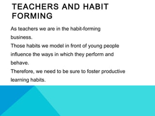 TEACHERS AND HABIT
FORMING
As teachers we are in the habit-forming
business.
Those habits we model in front of young people
influence the ways in which they perform and
behave.
Therefore, we need to be sure to foster productive
learning habits.
 