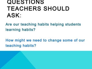 QUESTIONS
TEACHERS SHOULD
ASK:
Are our teaching habits helping students
learning habits?
How might we need to change some of our
teaching habits?
 